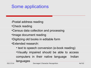 03/17/14 Devnagari Character Recognition 4of 62
Some applications
•Postal address reading
•Check reading
•Census data collection and processing
•Image document reading
•Digitizing old books in editable form
•Extended research:
• text to speech conversion (e-book reading)
•Visually impaired should be able to access
computers in their native language Indian
languages
 
