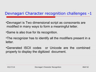 03/17/14 Devnagari Character Recognition 48of 62
Devnagari Character recognition challenges -1
•Devnagari is Two dimensional script as consonants are
modified in many ways to form a meaningful letter.
•Same is also true for its recognition.
•The recognizer has to identify all the modifiers present in a
letter.
•Generated ISCII codes or Unicode are the combined
properly to display the digitized document.
 