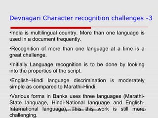 03/17/14 Devnagari Character Recognition 50of 62
Devnagari Character recognition challenges -3
•India is multilingual country. More than one language is
used in a document frequently.
•Recognition of more than one language at a time is a
great challenge.
•Initially Language recognition is to be done by looking
into the properties of the script.
•English–Hindi language discrimination is moderately
simple as compared to Marathi-Hindi.
•Various forms in Banks uses three languages (Marathi-
State language, Hindi-National language and English-
International language). This this work is still more
challenging.
 