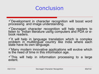 03/17/14 Devnagari Character Recognition 60of 62
Conclusion
Development in character recognition will boost word
processing and image understanding.
Devnagari character recognition will help readers to
listen to Indian literature using computers and PDA or e-
book readers.
It will help in language translation which is complex
problem in multilingual country like India where each
state have its own language.
Many modern innovative applications will evolve which
is the need of time in this information age.
This will help in information processing to a large
extent.
 