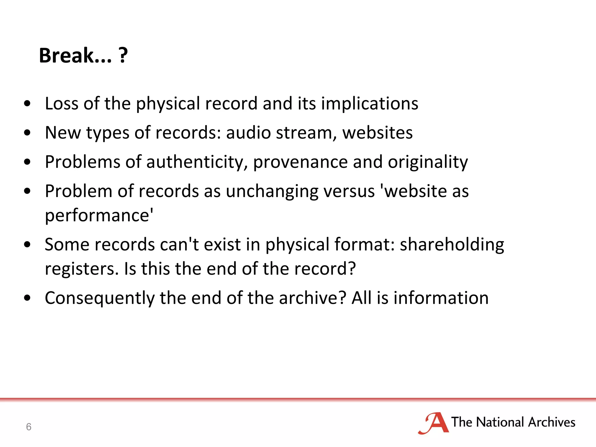 Break... ? Loss of the physical record and its implications New types of records: audio stream, websites Problems of authenticity, provenance and originality Problem of records as unchanging versus 'website as performance' Some records can't exist in physical format: shareholding registers. Is this the end of the record?  Consequently the end of the archive? All is information 