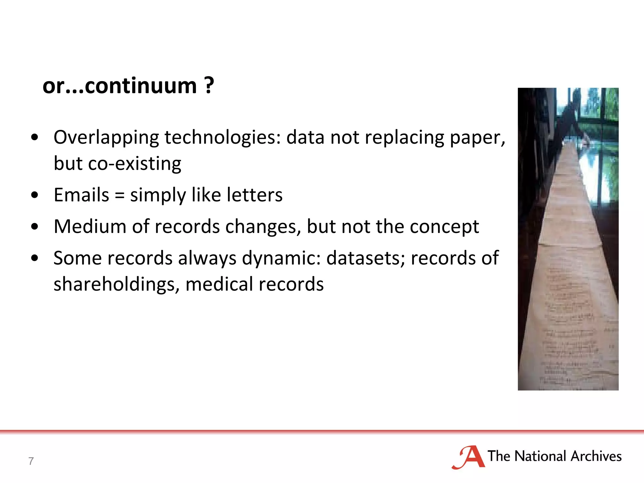 or...continuum ? Overlapping technologies: data not replacing paper, but co-existing Emails = simply like letters Medium of records changes, but not the concept Some records always dynamic: datasets; records of shareholdings, medical records 