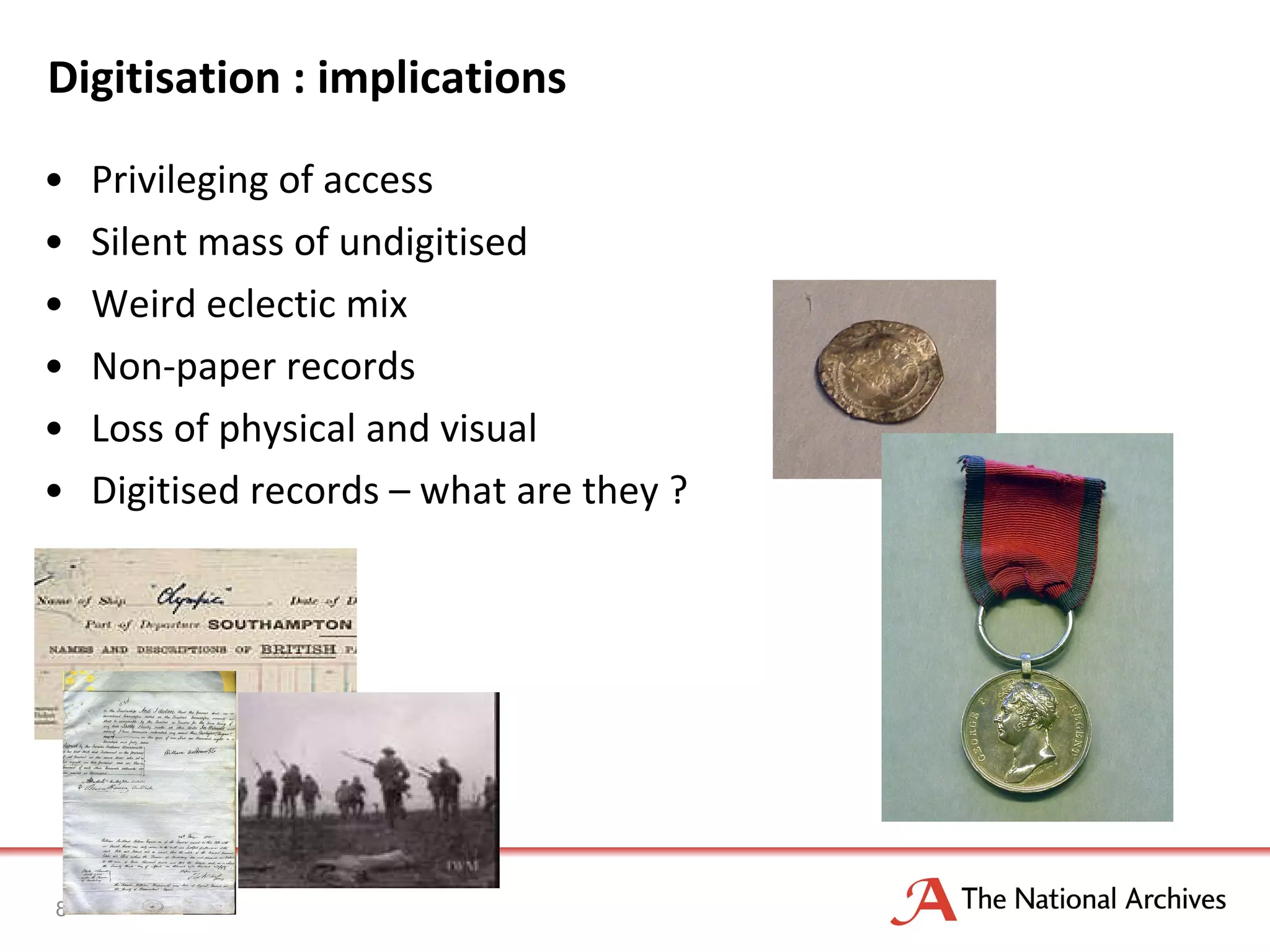 Digitisation : implications Privileging of access Silent mass of undigitised Weird eclectic mix Non-paper records Loss of physical and visual Digitised records – what are they ? 