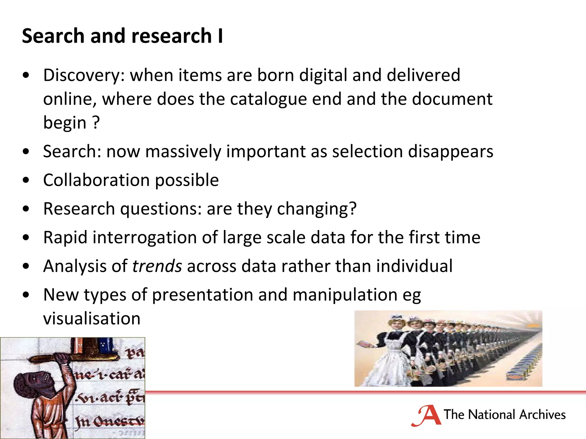 Search and research I Discovery: when items are born digital and delivered online, where does the catalogue end and the document begin ? Search: now massively important as selection disappears Collaboration possible Research questions: are they changing? Rapid interrogation of large scale data for the first time Analysis of  trends  across data rather than individual New types of presentation and manipulation eg visualisation 