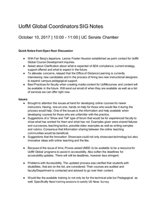 UofM Global Coordinators SIG Notes
October 10, 2017 | 10:00 - 11:00 | UC Senate Chamber
Quick Notes from Open floor Discussion
● With Fair Berg’s departure, Leonia Fowler Houston established as point contact for UofM
Global Course Development inquiries.
● Asked about Clarification about what is expected of ADA compliance, current strategy,
support offered and what to expect in the future.
● To alleviate concerns, relayed that the Office of Distance Learning is currently
interviewing new candidates and in the process of hiring two new instructional designers
to expand campus pedagogical support.
● Best Practices for faculty when creating media content for UofMcourses and content will
be available in the future. Will send out email of when they are available as well as a list
of services we can offer right now.
Issues
● Brought to attention the issues at hand for developing online courses for newer
instructors. Having, one-on-one, hands on help for those who would like it during the
process would help. One of the issues is the information and help available when
developing courses for those who are unfamiliar with the practice.
● Suggestions of a “Show and Tell” type of forum that would be for experienced faculty to
show what has worked for them and what has not. Examples given were shared failures
and successes, teaching tactics, possible video examples as well as writing samples
and rubrics. Consensus that Information sharing between the online teaching
communities would be beneficial.
● Suggestions that the Innovation Showcase could not only showcase technology but also
innovative ideas with online teaching and the like.
● Because of the issue of time, Provos asked UM3D to be available to be a resource for
UofM Global programs to assist in accessibility. Also soften the deadlines for
accessibility updates. There will still be deadlines, however less stringent.
● Problems with Accessibility. The updated process was clarified that students with
disabilities, that are on the list, are considered. Their courses are audited and
faculty/Department is contacted and advised to go over their content.
● Would like the available training to not only be for the technical side but Pedagogical as
well. Specifically Need training sessions to satisfy US News Survey.
 