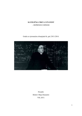 KATOLIČKA CRKVA I ZNANOST
- DOPRINOS I ODNOSI

Građa za vjeronaučnu olimpijadu šk. god. 2013./2014.

Priredili:
Robert i Maja Dumančić
VIS, 2013.

1 
 

 