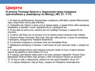 Цвијети
О уласку Господа Христа у Јерусалим пред страдање
прочитаћемо у Јеванђељу по Матеју ( Мт, 21. 1-11)
• 1. И када се приближише Јерусалиму и дођоше у Витфагу према Маслинској
гори, онда Исус посла два ученика.
• 2. Говорећи им: Идите у село што је према вама, и одмах ћете наћи магарицу
привезану и магаре с њом: одријешите је и доведите ми.
• 3. И ако вам ко рече што, кажите да они требају Господу; и одмах ће их
послати.
• 4. А ово је све било да се испуни што је казано преко пророка који говори:
• 5. Кажите кћери Сионовој: Ево Цар твој иде теби кротак, и јаше на магарици,
и магарету, младунчету товарне животиње.
• 6. А ученици отидоше и учинише како им заповједи Исус.
• 7. Доведоше магарицу и магаре, и метнуше на њих хаљине своје, и усједе на
њих.
• 8. А народ веома многи простираше хаљине своје по путу, а други резаху
грање од дрвећа и простираху по путу.
• 9. А народ, који иђаше пред њим и за њим, викаше говорећи: Осана Сину
Давидову! Благословен који долази у име Господње! Осана на висини!
• 10. И кад он уђе у Јерусалим, узбуни се сав град говорећи: Ко је то?
• 11. А народ говораше: Ово је Исус, пророк из Назарета Галилејскога.
 