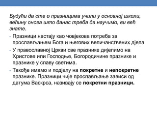 Будући да сте о празницима учили у основној школи,
већину онога што данас треба да научимо, ви већ
знате.
- Празници настају као човјекова потреба за
прослављањем Бога и његових величанствених дјела
- У православној Цркви све празнике дијелимо на
Христове или Господње, Богородичине празнике и
празнике у славу светима.
- Такође имамо и подјелу на покретне и непокретне
празнике. Празници чије прослављање зависи од
датума Васкрса, називају се покретни празници.
 
