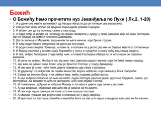 Божић
• О Божићу ћемо прочитати иуз Јеванђеља по Луки ( Лк.2, 1-20)
• 1. А у дане оне изиђе заповијест од ћесара Августа да се попише сва васељена.
• 2. Ово је био први попис за вријеме Киринијеве управе Сиријом.
• 3. И иђаху сви да се попишу, свако у свој град.
• 4. А тада пође и Јосиф из Галилеје из града Назарета у Јудеју у град Давидов који се зове Витлејем,
јер он бијаше из дома и племена Давидова,
• 5. Да се запише с Маријом, зарученом за њега женом, која бјеше трудна.
• 6. И кад ондје бијаху, испунише се дани да она роди.
• 7. И роди сина својега Првенца, и пови га, и положи га у јасле; јер им не бијаше мјеста у гостионици.
• 8. И бијаху пастири у ономе крају боравећи у пољу и чувајући стражу ноћу код стада својега.
• 9. И гле, анђео Господњи стаде међу њих, и слава Господња обасја их; и испунише се страхом
великим.
• 10. И рече им анђео: Не бојте се; јер вам, ево, јављам радост велику која ће бити свему народу.
• 11. Јер вам се данас роди Спас, који је Христос Господ, у граду Давидову.
• 12. И ово вам је знак: наћи ћете дијете повијено гдје лежи у јаслама.
• 13. И уједанпут са анђелом се појави мноштво војске небеске, који хваљаху Бога говорећи:
• 14. Слава на висини Богу, и на земљи мир, међу људима добра воља.
• 15. А кад анђели отидоше од њих на небо, људи пастири рекоше један другоме Хајдемо, дакле, до
Витлејема, да видимо то што се догодило, што нам објави Господ.
• 16. И похитавши, дођоше и нађоше Марију и Јосифа и дијете гдје лежи у јаслама.
• 17. А кад видјеше, објавише све што им је казано за то дијете.
• 18. И сви који чуше дивише се томе што им казаше пастири.
• 19. А Марија чуваше све ријечи ове и слагаше их у срцу својему.
• 20. И вратише се пастири славећи и хвалећи Бога за све што чуше и видјеше као што им би казано.
 