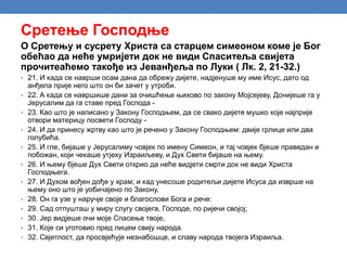 Сретење Господње
О Сретењу и сусрету Христа са старцем симеоном коме је Бог
обећао да неће умријети док не види Спаситеља свијета
прочитеаћемо такође из Јеванђеља по Луки ( Лк. 2, 21-32.)
• 21. И када се наврши осам дана да обрежу дијете, надјенуше му име Исус, дато од
анђела прије него што он би зачет у утроби.
• 22. А када се навршише дани за очишћење њихово по закону Мојсејеву, Донијеше га у
Јерусалим да га ставе пред Господа -
• 23. Као што је написано у Закону Господњем, да се свако дијете мушко које најприје
отвори материцу посвети Господу -
• 24. И да принесу жртву као што је речено у Закону Господњем: двије грлице или два
голубића.
• 25. И гле, бијаше у Јерусалиму човјек по имену Симеон, и тај човјек бјеше праведан и
побожан, који чекаше утјеху Израиљеву, и Дух Свети бијаше на њему.
• 26. И њему бјеше Дух Свети открио да неће видјети смрти док не види Христа
Господњега.
• 27. И Духом вођен дође у храм; и кад унесоше родитељи дијете Исуса да изврше на
њему оно што је уобичајено по Закону,
• 28. Он га узе у наручје своје и благослови Бога и рече:
• 29. Сад отпушташ у миру слугу својега, Господе, по ријечи својој;
• 30. Јер видјеше очи моје Спасење твоје,
• 31. Које си уготовио пред лицем свију народа.
• 32. Свјетлост, да просвјећује незнабошце, и славу народа твојега Израиља.
 
