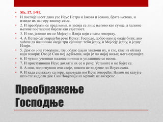 Преображење
Господње
• Мт. 17. 1-91.
• И послије шест дана узе Исус Петра и Јакова и Јована, брата његова, и
изведе их на гору високу саме.
• 2. И преобрази се пред њима, и засија се лице његово као сунце, а хаљине
његове постадоше бијеле као свјетлост.
• 3. И гле, јавише им се Мојсеј и Илија који с њим говораху.
• 4. А Петар одговарајући рече Исусу: Господе, добро нам је овдје бити; ако
хоћеш да начинимо овдје три сјенице: теби једну, и Мојсеју једну, и једну
Илији.
• 5. Док он још говораше, гле, облак сјајан заклони их, и гле, глас из облака
који говори: Ово је Син мој љубљени, који је по мојој вољи; њега слушајте.
• 6. И чувши ученици падоше ничице и уплашише се веома.
• 7. И приступивши Исус дохвати их се и рече: Устаните и не бојте се.
• 8. А они, подигнувши очи своје, никога не видјеше до Исуса сама.
• 9. И када силажаху са горе, заповједи им Исус говорећи: Ником не казујте
што сте видјели док Син Човјечији из мртвих не васкрсне.
 