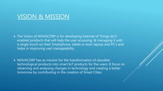 VISION & MISSION
 The Vision of NOVACORP is for developing Internet of Things (IoT)
enabled products that will help the user accessing, & managing it with
a single touch on their Smartphone, tablet or even laptop and PC’s and
helps in improving vast manageability.
 NOVACORP has as mission for the transformation of obsolete
technological products into smart IoT products for the users. It focus on
observing and analysing changes in technology and creating a better
tomorrow by contributing in the creation of Smart Cities.
 