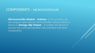 COMPONENTS - MICROCONTROLLER
• Microcontroller Module - Arduino– In this product, we
are using an open-source microcontroller Arduino which is
based on Atmega 28p Chipset . It enables the device to
process the command between User Interface and other
components.
 