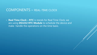 COMPONENTS – REAL-TIME CLOCK
• Real Time Clock – RTC is stands for Real Time Clock, we
are using DS3232 RTC Module to schedule the device and
make handle the operations on the time basis.
 
