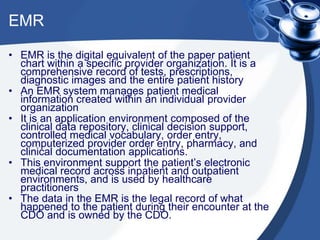 EMR
• EMR is the digital equivalent of the paper patient
chart within a specific provider organization. It is a
comprehensive record of tests, prescriptions,
diagnostic images and the entire patient history
• An EMR system manages patient medical
information created within an individual provider
organization
• It is an application environment composed of the
clinical data repository, clinical decision support,
controlled medical vocabulary, order entry,
computerized provider order entry, pharmacy, and
clinical documentation applications.
• This environment support the patient’s electronic
medical record across inpatient and outpatient
environments, and is used by healthcare
practitioners
• The data in the EMR is the legal record of what
happened to the patient during their encounter at the
CDO and is owned by the CDO.
 