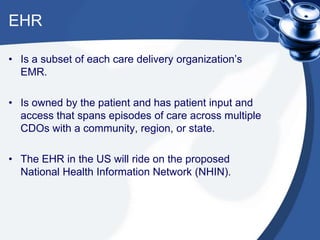 EHR
• Is a subset of each care delivery organization’s
EMR.
• Is owned by the patient and has patient input and
access that spans episodes of care across multiple
CDOs with a community, region, or state.
• The EHR in the US will ride on the proposed
National Health Information Network (NHIN).
 