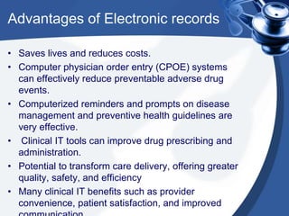Advantages of Electronic records
• Saves lives and reduces costs.
• Computer physician order entry (CPOE) systems
can effectively reduce preventable adverse drug
events.
• Computerized reminders and prompts on disease
management and preventive health guidelines are
very effective.
• Clinical IT tools can improve drug prescribing and
administration.
• Potential to transform care delivery, offering greater
quality, safety, and efficiency
• Many clinical IT benefits such as provider
convenience, patient satisfaction, and improved
 