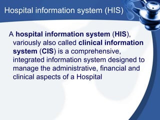 Hospital information system (HIS)
A hospital information system (HIS),
variously also called clinical information
system (CIS) is a comprehensive,
integrated information system designed to
manage the administrative, financial and
clinical aspects of a Hospital
 