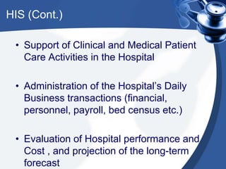 HIS (Cont.)
• Support of Clinical and Medical Patient
Care Activities in the Hospital
• Administration of the Hospital’s Daily
Business transactions (financial,
personnel, payroll, bed census etc.)
• Evaluation of Hospital performance and
Cost , and projection of the long-term
forecast
 