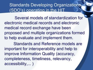 Standards Developing Organizations
(SDO’s) operating in the HIT
Several models of standardization for
electronic medical records and electronic
medical record exchange have been
proposed and multiple organizations formed
to help evaluate and implement them.
Standards and Reference models are
important for interoperability and help to
improve Information Quality (accuracy,
completeness, timeliness, relevancy,
accessibility,... )
 