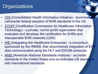 Organizations
• CHI (Consolidated Health Informatics Initiative) - recommends
nationwide federal adoption of EHR standards in the US
• CCHIT (Certification Commission for Healthcare Information
Technology) - a private, not-for-profit organization that
evaluates and develops the certification for EHRs and
interoperable EHR networks (USA)
• IHE (Integrating the Healthcare Enterprise) - a consortium,
sponsored by the HIMSS, that recommends integration of EHR
data communicated using the HL7 and DICOM protocols
• ANSI (American National Standards Institute) - accredits
standards in the United States and co-ordinates US standards
with international standards
 