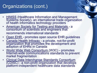 Organizations (cont.)
• HIMSS (Healthcare Information and Management
Systems Society)- an international trade organization
of health informatics technology providers
• American Society for Testing and Materials - a
consortium of scientists and engineers that
recommends international standards
• Open EHR - promotes open source EHR guidelines
• Canada Health Infoway - a private, not-for-profit
organization that promotes the development and
adoption of EHRs in Canada
• World Wide Web Consortium (W3C) - promotes
Internet-wide communications standards to prevent
market fragmentation
• Clinical Data Interchange Standards Consortium
(CDISC) - a non-profit organization that develops
platform-independent healthcare data standards
 