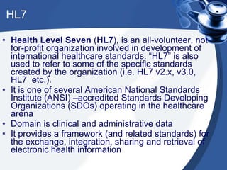 HL7
• Health Level Seven (HL7), is an all-volunteer, not-
for-profit organization involved in development of
international healthcare standards. “HL7” is also
used to refer to some of the specific standards
created by the organization (i.e. HL7 v2.x, v3.0,
HL7 etc.).
• It is one of several American National Standards
Institute (ANSI) –accredited Standards Developing
Organizations (SDOs) operating in the healthcare
arena
• Domain is clinical and administrative data
• It provides a framework (and related standards) for
the exchange, integration, sharing and retrieval of
electronic health information
 