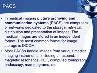 PACS
• In medical imaging picture archiving and
communication systems (PACS) are computers
or networks dedicated to the storage, retrieval,
distribution and presentation of images. The
medical images are stored in an independent
format. The most common format for image
storage is DICOM
• Most PACSs handle images from various medical
imaging instruments, including ultrasound,
magnetic resonance, PET, computed tomography,
endoscopy, mammograms, etc
 
