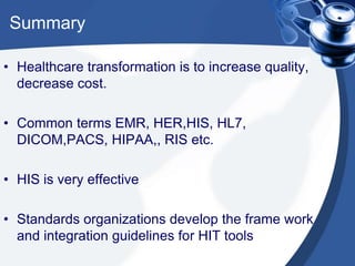 Summary
• Healthcare transformation is to increase quality,
decrease cost.
• Common terms EMR, HER,HIS, HL7,
DICOM,PACS, HIPAA,, RIS etc.
• HIS is very effective
• Standards organizations develop the frame work
and integration guidelines for HIT tools
 