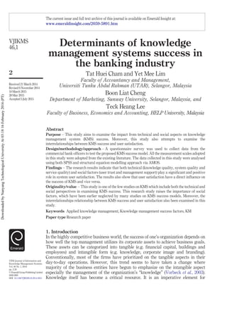 Determinants of knowledge
management systems success in
the banking industry
Tat Huei Cham and Yet Mee Lim
Faculty of Accountancy and Management,
Universiti Tunku Abdul Rahman (UTAR), Selangor, Malaysia
Boon Liat Cheng
Department of Marketing, Sunway University, Selangor, Malaysia, and
Teck Heang Lee
Faculty of Business, Economics and Accounting, HELP University, Malaysia
Abstract
Purpose – This study aims to examine the impact from technical and social aspects on knowledge
management system (KMS) success. Moreover, this study also attempts to examine the
interrelationships between KMS success and user satisfaction.
Design/methodology/approach – A questionnaire survey was used to collect data from the
commercial bank officers to test the proposed KMS success model. All the measurement scales adopted
in this study were adopted from the existing literature. The data collected in this study were analysed
using both SPSS and structural equation modelling approach via AMOS.
Findings – The research results indicate that both technical (knowledge quality, system quality and
service quality) and social factors (user trust and management support) play a significant and positive
role in system user satisfaction. The results also show that user satisfaction have a direct influence on
the success of KMS and vice versa.
Originality/value – This study is one of the few studies on KMS which include both the technical and
social perspectives in examining KMS success. This research study raises the importance of social
factors, which have been earlier neglected by many studies on KMS success models. Moreover, the
interrelationships relationship between KMS success and user satisfaction also been examined in this
study.
Keywords Applied knowledge management, Knowledge management success factors, KM
Paper type Research paper
1. Introduction
In the highly competitive business world, the success of one’s organization depends on
how well the top management utilizes its corporate assets to achieve business goals.
These assets can be categorized into tangible (e.g. financial capital, buildings and
employees) and intangible form (e.g. knowledge, corporate image and branding).
Conventionally, most of the firms have prioritized on the tangible aspects in their
day-to-day operations. However, this trend seems to have taken a change where
majority of the business entities have begun to emphasize on the intangible aspect
especially the management of the organization’s “knowledge” (Vorbeck et al., 2003).
Knowledge itself has become a critical resource. It is an imperative element for
The current issue and full text archive of this journal is available on Emerald Insight at:
www.emeraldinsight.com/2059-5891.htm
VJIKMS
46,1
2
Received 21 March 2014
Revised 6 November 2014
10 March 2015
28 May 2015
Accepted 5 July 2015
VINE Journal of Information and
Knowledge Management Systems
Vol. 46 No. 1, 2016
pp. 2-20
© Emerald Group Publishing Limited
2059-5891
DOI 10.1108/VJIKMS-03-2014-0021
DownloadedbyNanyangTechnologicalUniversityAt03:1816February2016(PT)
 
