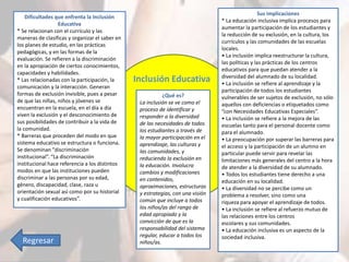 Inclusión Educativa 
¿Qué es? 
La inclusión se ve como el 
proceso de identificar y 
responder a la diversidad 
de las necesidades de todos 
los estudiantes a través de 
la mayor participación en el 
aprendizaje, las culturas y 
las comunidades, y 
reduciendo la exclusión en 
la educación. Involucra 
cambios y modificaciones 
en contenidos, 
aproximaciones, estructuras 
y estrategias, con una visión 
común que incluye a todos 
los niños/as del rango de 
edad apropiado y la 
convicción de que es la 
responsabilidad del sistema 
regular, educar a todos los 
niños/as. 
Sus implicaciones 
* La educación inclusiva implica procesos para 
aumentar la participación de los estudiantes y 
la reducción de su exclusión, en la cultura, los 
currículos y las comunidades de las escuelas 
locales. 
• La inclusión implica reestructurar la cultura, 
las políticas y las prácticas de los centros 
educativos para que puedan atender a la 
diversidad del alumnado de su localidad. 
• La inclusión se refiere al aprendizaje y la 
participación de todos los estudiantes 
vulnerables de ser sujetos de exclusión, no sólo 
aquellos con deficiencias o etiquetados como 
“con Necesidades Educativas Especiales”. 
• La inclusión se refiere a la mejora de las 
escuelas tanto para el personal docente como 
para el alumnado. 
• La preocupación por superar las barreras para 
el acceso y la participación de un alumno en 
particular puede servir para revelar las 
limitaciones más generales del centro a la hora 
de atender a la diversidad de su alumnado. 
• Todos los estudiantes tiene derecho a una 
educación en su localidad. 
• La diversidad no se percibe como un 
problema a resolver, sino como una 
riqueza para apoyar el aprendizaje de todos. 
• La inclusión se refiere al refuerzo mutuo de 
las relaciones entre los centros 
escolares y sus comunidades. 
• La educación inclusiva es un aspecto de la 
sociedad inclusiva. 
Dificultades que enfrenta la Inclusión 
Educativa 
* Se relacionan con el currículo y las 
maneras de clasificas y organizar el saber en 
los planes de estudio, en las prácticas 
pedagógicas, y en las formas de la 
evaluación. Se refieren a la discriminación 
en la apropiación de ciertos conocimientos, 
capacidades y habilidades. 
* Las relacionadas con la participación, la 
comunicación y la interacción. Generan 
formas de exclusión invisible, pues a pesar 
de que las niñas, niños y jóvenes se 
encuentran en la escuela, en el día a día 
viven la exclusión y el desconocimiento de 
sus posibilidades de contribuir a la vida de 
la comunidad. 
* Barreras que proceden del modo en que 
sistema educativo se estructura o funciona. 
Se denominan "discriminación 
institucional”. “La discriminación 
institucional hace referencia a los distintos 
modos en que las instituciones pueden 
discriminar a las personas por su edad, 
género, discapacidad, clase, raza u 
orientación sexual así como por su historial 
y cualificación educativos”. 
Regresar 
 