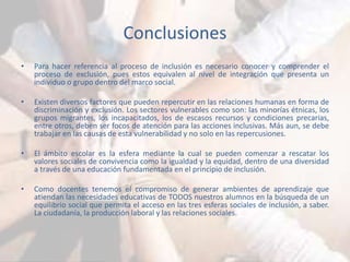 Conclusiones 
• Para hacer referencia al proceso de inclusión es necesario conocer y comprender el 
proceso de exclusión, pues estos equivalen al nivel de integración que presenta un 
individuo o grupo dentro del marco social. 
• Existen diversos factores que pueden repercutir en las relaciones humanas en forma de 
discriminación y exclusión. Los sectores vulnerables como son: las minorías étnicas, los 
grupos migrantes, los incapacitados, los de escasos recursos y condiciones precarias, 
entre otros, deben ser focos de atención para las acciones inclusivas. Más aun, se debe 
trabajar en las causas de esta vulnerabilidad y no solo en las repercusiones. 
• El ámbito escolar es la esfera mediante la cual se pueden comenzar a rescatar los 
valores sociales de convivencia como la igualdad y la equidad, dentro de una diversidad 
a través de una educación fundamentada en el principio de inclusión. 
• Como docentes tenemos el compromiso de generar ambientes de aprendizaje que 
atiendan las necesidades educativas de TODOS nuestros alumnos en la búsqueda de un 
equilibrio social que permita el acceso en las tres esferas sociales de inclusión, a saber. 
La ciudadanía, la producción laboral y las relaciones sociales. 
 