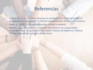 Referencias 
• Foutoul, M. ( n.d.). Escuelas inclusivas en Latinoamérica: ¿Cómo gestionan el 
aprendizaje y la convivencia?. En Revista Latinoamericana de Educación Inclusiva 
• Pabón, R. (2001). La inclusión educativa, ¿utopía o realidad? 
• Subirats, J. (n.d.). Ciudadanía e inclusión social frente a las inseguridades 
contemporáneas. La significación del empleo. Instituto de Gobierno y Políticas 
Públicas Universidad Autónoma de Barcelona 
