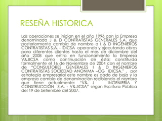 RESEÑA HISTORICA
Las operaciones se inician en el año 1996 con la Empresa
denominada J & D CONTRATISTAS GENERALES S.A. que
posteriormente cambia de nombre a I & D INGENIEROS
CONTRATISTAS S.A. - IDICSA operando y ejecutando obras
para diferentes clientes hasta el mes de diciembre del
año 2008 que entra en funcionamiento la Empresa
V&JICSA como continuación de ésta; constituida
formalmente el 16 de Noviembre de 2004 con el nombre
de “CONSULTORES GENERALES I & D INGENIEROS
CONTRATISTAS SOCIEDAD ANONIMA –CG IDICSA.” , por
estrategia empresarial este nombre es dado de baja y la
empresa cambia de denominación recibiendo el nombre
que tiene actualmente: “V& J
INGENIERÍA Y
CONSTRUCCIÓN S.A. - V&JICSA” según Escritura Pública
del 19 de Setiembre del 2007.

 