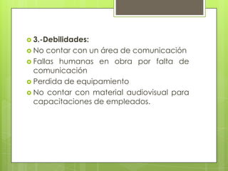  3.-Debilidades:
 No

contar con un área de comunicación
 Fallas humanas en obra por falta de
comunicación
 Perdida de equipamiento
 No contar con material audiovisual para
capacitaciones de empleados.

 