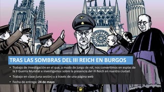 TRAS LAS SOMBRAS DEL III REICH EN BURGOS
• Trabajo de investigación en el que, a modo de juego de rol, nos convertimos en espías de
la II Guerra Mundial e investigamos sobre la presencia del III Reich en nuestra ciudad.
• Trabajo en clase (una sesión) y a través de una página web
• Fecha de entrega: 24 de mayo
 