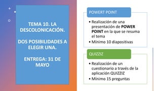 TEMA 10. LA
DESCOLONICACIÓN.
DOS POSIBILIDADES A
ELEGIR UNA.
ENTREGA: 31 DE
MAYO
• Realización de una
presentación de POWER
POINT en la que se resuma
el tema
• Mínimo 10 diapositivas
POWERT POINT
• Realización de un
cuestionario a través de la
aplicación QUIZZIZ
• Mínimo 15 preguntas
QUIZZIZ
 