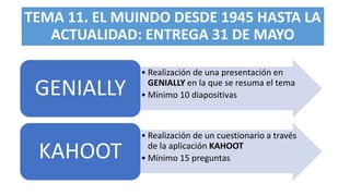 TEMA 11. EL MUINDO DESDE 1945 HASTA LA
ACTUALIDAD: ENTREGA 31 DE MAYO
• Realización de una presentación en
GENIALLY en la que se resuma el tema
• Mínimo 10 diapositivas
GENIALLY
• Realización de un cuestionario a través
de la aplicación KAHOOT
• Mínimo 15 preguntas
KAHOOT
 
