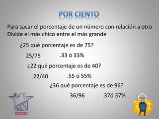 .33 ó 33%
Para sacar el porcentaje de un número con relación a otro
Divide el más chico entre el más grande
¿25 qué porcentaje es de 75?
25/75
.55 ó 55%
¿22 qué porcentaje es de 40?
22/40
.37ó 37%
¿36 qué porcentaje es de 96?
36/96
 