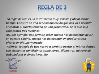 La regla de tres es un instrumento muy sencillo y útil al mismo
tiempo. Consiste en una sencilla operación que nos va a permitir
encontrar el cuarto término de una proporción, de la que sólo
conocemos tres términos.
Así, por ejemplo, nos permite saber cuánto nos descuentan de ISR
en nuestro Salario, cuanto nos descuentan en productos con
ofertas en el supermercado
Además, la regla de tres nos va a permitir operar al mismo tiempo
con elementos tan distintos como horas, kilómetros, número de
trabajadores o dinero invertido
 