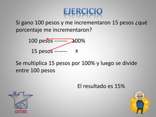 x
Si gano 100 pesos y me incrementaron 15 pesos ¿qué
porcentaje me incrementaron?
100 pesos ------- 100%
15 pesos -------
El resultado es 15%
Se multiplica 15 pesos por 100% y luego se divide
entre 100 pesos
 
