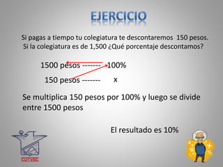 x
1500 pesos ------- 100%
150 pesos -------
El resultado es 10%
Se multiplica 150 pesos por 100% y luego se divide
entre 1500 pesos
Si pagas a tiempo tu colegiatura te descontaremos 150 pesos.
Si la colegiatura es de 1,500 ¿Qué porcentaje descontamos?
 