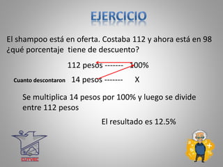 112 pesos ------- 100%
Cuanto descontaron 14 pesos ------- X
El resultado es 12.5%
Se multiplica 14 pesos por 100% y luego se divide
entre 112 pesos
El shampoo está en oferta. Costaba 112 y ahora está en 98
¿qué porcentaje tiene de descuento?
 
