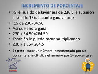 • ¿Sí el sueldo de Javier era de 230 y le subieron
el sueldo 15% ¿cuanto gana ahora?
• .15 de 230=34.50
• Así que ahora gana:
• 230 + 34.50=264.50
• También lo puedo sacar multiplicando
• 230 x 1.15= 264.5
• Secreto: sacar un número incrementado por un
porcentaje, multiplica el número por 1+ porcentaje.
 