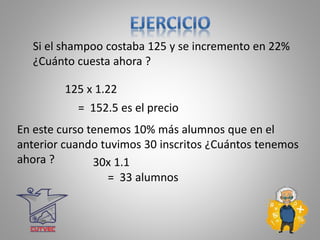 Si el shampoo costaba 125 y se incremento en 22%
¿Cuánto cuesta ahora ?
125 x 1.22
= 152.5 es el precio
En este curso tenemos 10% más alumnos que en el
anterior cuando tuvimos 30 inscritos ¿Cuántos tenemos
ahora ? 30x 1.1
= 33 alumnos
 