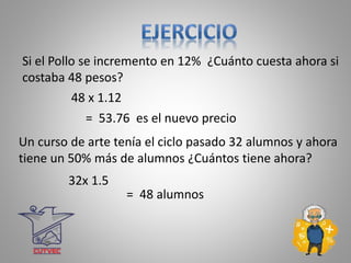 Si el Pollo se incremento en 12% ¿Cuánto cuesta ahora si
costaba 48 pesos?
48 x 1.12
= 53.76 es el nuevo precio
Un curso de arte tenía el ciclo pasado 32 alumnos y ahora
tiene un 50% más de alumnos ¿Cuántos tiene ahora?
32x 1.5
= 48 alumnos
 