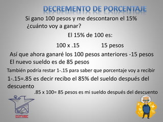 15 pesos
Si gano 100 pesos y me descontaron el 15%
¿cuánto voy a ganar?
El 15% de 100 es:
100 x .15
1-.15=.85 es decir recibo el 85% del sueldo después del
descuento
Así que ahora ganaré los 100 pesos anteriores -15 pesos
El nuevo sueldo es de 85 pesos
También podría restar 1-.15 para saber que porcentaje voy a recibir
.85 x 100= 85 pesos es mi sueldo después del descuento
 