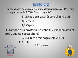.85 x 1500
1,275 pesos
Si pagas a tiempo tu colegiatura te descontaremos el 15% . Si la
colegiatura es de 1,500 ¿Cuánto pagarás?
1- .15 es decir pagarás sólo el 85% o .85
89.6 pesos
El Shampoo está en oferta. Costaba 112 y le rebajaron el
20% ¿Cuánto cuesta ahora?
112 x .8
1- .2 = a .8 es decir pagas sólo el 80%
 