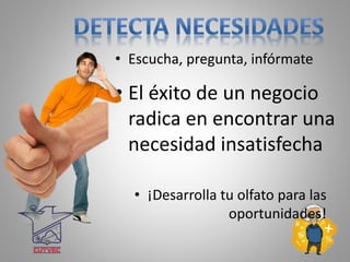 • Escucha, pregunta, infórmate
• El éxito de un negocio
radica en encontrar una
necesidad insatisfecha
• ¡Desarrolla tu olfato para las
oportunidades!
 