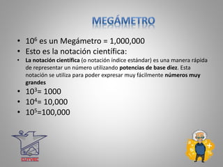 • 106 es un Megámetro = 1,000,000
• Esto es la notación científica:
• La notación científica (o notación índice estándar) es una manera rápida
de representar un número utilizando potencias de base diez. Esta
notación se utiliza para poder expresar muy fácilmente números muy
grandes
• 103= 1000
• 104= 10,000
• 105=100,000
 